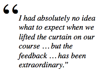 I had absolutely no idea what to expect when we lifted the curtain on our course … but the feedback … has been extraordinary.”